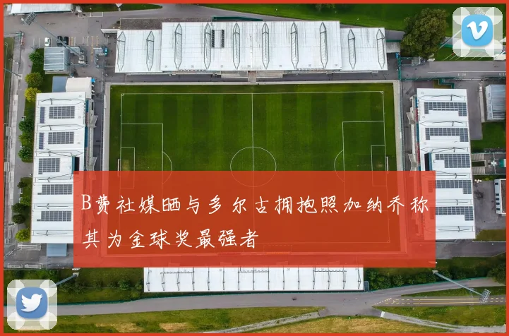 B费社媒晒与多尔古拥抱照加纳乔称其为金球奖最强者